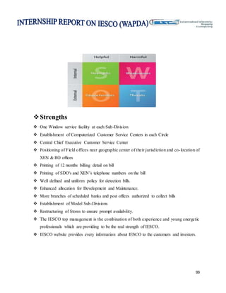 99
Strengths
 One Window service facility at each Sub-Division
 Establishment of Computerized Customer Service Centers in each Circle
 Central Chief Executive Customer Service Center
 Positioning of Field offices near geographic center of their jurisdiction and co-location of
XEN & RO offices
 Printing of 12 months billing detail on bill
 Printing of SDO's and XEN’s telephone numbers on the bill
 Well defined and uniform policy for detection bills.
 Enhanced allocation for Development and Maintenance.
 More branches of scheduled banks and post offices authorized to collect bills
 Establishment of Model Sub-Divisions
 Restructuring of Stores to ensure prompt availability.
 The IESCO top management is the combination of both experience and young energetic
professionals which are providing to be the real strength of IESCO.
 IESCO website provides every information about IESCO to the customers and investors.
 