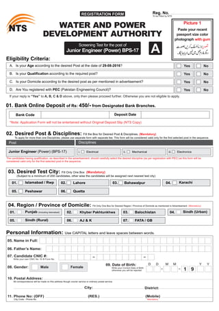 REGISTRATION FORM
STN STN
Reg. No.
To be Filled by NTS
Picture 1
with gum
Paste your recent
passport size color
photograph
Screening Test for the post of
Junior Engineer (Power) BPS-17
01. Bank Online Deposit of Rs: 450/- from Designated Bank Branches.
Bank Code Deposit Date
*Note: ithout Original Deposit SlipApplication Form will not be entertained w (NTS Copy)
WATER AND POWER
DEVELOPMENT AUTHORITY
03. Desired Test City: Fill Only One Box (Mandatory)
(Subject to a minimum of 200 candidates, other wise the candidates will be assigned next nearest test city)
01. 04.02.Islamabad / Rwp
05.
03.
06.
KarachiLahore
QuettaPeshawar
Bahawalpur
04. Region / Province of Domicile: Fill Only One Box for Desired Region / Province of Domicile as mentioned in Advertisement (Mandatory)
01. 04.02.Punjab (Including Islamabad)
05. AJ & K
03.
06.
Sindh (Urban)Khyber Pakhtunkhwa
Sindh (Rural) 07. FATA / GB
Balochistan
06. Father’s Name:
07. Candidate CNIC #:
Write your own CNIC No. Or B Form No.
05. Name in Full:
Personal Information: Use CAPITAL letters and leave spaces between words.
09. Date of Birth:
Write your Correct Date of Birth
otherwise you will be rejected
D M YD M Y
1 9
08. Gender: Male Female
All correspondence will be made on this address though courier service or ordinary postal service.
10. Postal Address:
City: District:
(RES.) (Mobile)
Mandatory
11. Phone No: (OFF)
City Code - Phone No
Eligibility Criteria:
A. Is your Age according to the desired Post at the date of 29-08-2016?
B. Is your Qualification according to the required post?
Yes
If your reply is “Yes” to A, B, C & D above, only then please proceed further. Otherwise you are not eligible to apply.
No
Yes No
C. Is your Domicile according to the desired post as per mentioned in advertisement? Yes No
D. Are You registered with PEC (Pakistan Engineering Council)? Yes No
A
02. Desired Post & Disciplines: Fill the Box for Desired Post & Disciplines. (Mandatory)
To apply for more than one Disciplines, please use separate form with separate fee. This form will be considered valid only for the first selected post in the sequence.
Junior Engineer (Power) (BPS-17)
Post Disciplines
i. Electrical ii. Mechanical iii. Electronics
The candidates having qualification, as described in the advertisement, should carefully select the desired discipline (as per registration with PEC) as this form will be
considered valid only for the first selected post in the sequence.
 