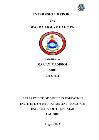 INTERNSHIP REPORT
ON
WAPDA HOUSE LAHORE
Submitted by
MARIAM MAQBOOL
MBE
2013-1034
DEPARTMENT OF BUSINESS EDUCATION
INSTITUTE OF EDUCATION AND RESEARCH
UNIVERSITY OF THE PUNJAB
LAHORE
August 2015
 