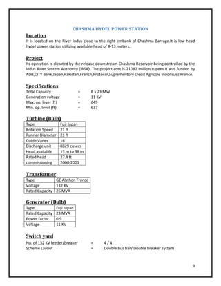 9
CHASHMA HYDEL POWER STATION
Location
It is located on the River Indus close to the right embank of Chashma Barrage.It is low head
hydel power station utilizing available head of 4-13 meters.
Project
Its operation is dictated by the release downstream Chashma Reservoir being controlled by the
Indus River System Authority (IRSA). The project cost is 21082 million rupees.It was funded by
ADB,CITY Bank,Japan,Pakistan,French,Protocol,Suplementory credit Agricole indonsuez France.
Specifications
Total Capacity = 8 x 23 MW
Generation voltage = 11 KV
Max. op. level (ft) = 649
Min. op. level (ft) = 637
Turbine (Bulb)
Type Fuji Japan
Rotation Speed 21 ft
Runner Diameter 21 ft
Guide Vanes 16
Discharge unit 8829 cusecs
Head available 13 m to 38 m
Rated head 27.4 ft
commissioning 2000-2001
Transformer
Type GE Alsthon France
Voltage 132 KV
Rated Capacity 26 MVA
Generator (Bulb)
Type Fuji Japan
Rated Capacity 23 MVA
Power factor 0.9
Voltage 11 KV
Switch yard
No. of 132 KV feeder/breaker = 4 / 4
Scheme Layout = Double Bus bar/ Double breaker system
 