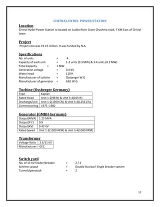 17
CHITRAL HYDEL POWER STATION
Location
Chitral Hydel Power Station is located on Ludko River Gram Chashma road, 7 KM East of Chitral
town.
Project
Project cost was 19.47 million. It was funded by N.A.
Specifications
No. of units = 4
Capacity of each unit = 1-2 units (0.3 MW) & 3-4 units (0.2 MW)
Total Capacity = 1 MW
Generation voltage = 0.4 KV
Water head = 110 ft
Manufacturer of turbine = Ossberger W.G
Manufacturer of generator = AEG W.G
Turbine (Ossberger Germany)
Type Kaplan
Rated Head Unit 1-2(98 ft) & Unit 3-4(105 ft)
Discharge/unit Unit 1-2(1050 Cfs) & Unit 3-4(1256 Cfs)
Commissioning 1975 -1982
Generator (GMBH Germany)
Output(MVA) 1.25 MVA
Output(P.F) 0.8
Output(KV) 0.42 KV
Rated Speed Unit 1-2(1500 RPM) & Unit 3-4(1000 RPM)
Transformer
Voltage Ratio 3.3/11 KV
Manufacturer GEC
Switch yard
No. of 11 KV feeder/breaker = 2 / 2
Scheme Layout = Double Bus bar/ Single breaker system
Tunnels/penstock = 2
 