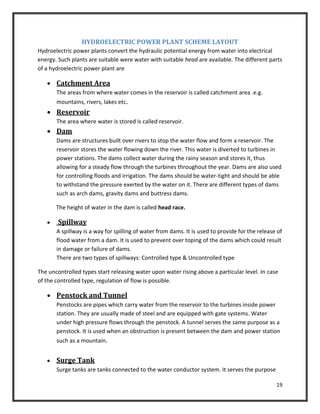 19
HYDROELECTRIC POWER PLANT SCHEME LAYOUT
Hydroelectric power plants convert the hydraulic potential energy from water into electrical
energy. Such plants are suitable were water with suitable head are available. The different parts
of a hydroelectric power plant are
 Catchment Area
The areas from where water comes in the reservoir is called catchment area .e.g.
mountains, rivers, lakes etc.
 Reservoir
The area where water is stored is called reservoir.
 Dam
Dams are structures built over rivers to stop the water flow and form a reservoir. The
reservoir stores the water flowing down the river. This water is diverted to turbines in
power stations. The dams collect water during the rainy season and stores it, thus
allowing for a steady flow through the turbines throughout the year. Dams are also used
for controlling floods and irrigation. The dams should be water-tight and should be able
to withstand the pressure exerted by the water on it. There are different types of dams
such as arch dams, gravity dams and buttress dams.
The height of water in the dam is called head race.
 Spillway
A spillway is a way for spilling of water from dams. It is used to provide for the release of
flood water from a dam. It is used to prevent over toping of the dams which could result
in damage or failure of dams.
There are two types of spillways: Controlled type & Uncontrolled type
The uncontrolled types start releasing water upon water rising above a particular level. In case
of the controlled type, regulation of flow is possible.
 Penstock and Tunnel
Penstocks are pipes which carry water from the reservoir to the turbines inside power
station. They are usually made of steel and are equipped with gate systems. Water
under high pressure flows through the penstock. A tunnel serves the same purpose as a
penstock. It is used when an obstruction is present between the dam and power station
such as a mountain.
 Surge Tank
Surge tanks are tanks connected to the water conductor system. It serves the purpose
 