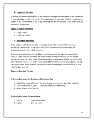 23
1. Impulse Turbine
A free jet of water discharging into an aerated space impinges on the buckets of the runner and
is controlled by a needle- type nozzle .The power output is controlled either by actuating the
needle in the centre of the nozzle or by deflecting the stream between nozzle and runner by
means of a jet deflector.
Types of Impulse Turbine
a) Turgo turbine
b) Cross flow turbine
2. Reaction Turbine
These turbines work due to reaction of coming water on the water in which runner is
submerged. Water enters in the spiral casing from the intake and passing through the
stay/guide vanes it enters into the runner.
The water enters under pressure and flows over the vanes. As the water flowing over the
vanes, is under pressure, therefore the wheel of the turbine (runner) runs full and may be
submerged below the tailrace level. The pressure head of water while flowing over the vanes is
converted into velocity head and is finally reduced to the atmospheric pressure, before leaving
the runner.Power is controlled by actuating the movable wicket gates either manually or by a
motor or by a governor.
Types of Reaction Turbine
A- Depending upon the direction of the water flow
1. Radial flow turbines (Francis ) (Inward flow turbines and out ward flow turbines)
2. Axial flow turbines (Kaplan) (Movable and Fixed blade types)
3. Mixed flow turbines (Francis)
B- Depending upon the water head
1. Francis (For medium head)
2. Kaplan (For low head)
 