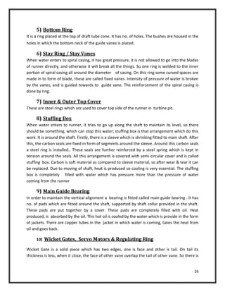 26
5) Bottom Ring
It is a ring placed at the top of draft tube cone. It has no. of holes. The bushes are housed in the
holes in which the bottom neck of the guide vanes is placed.
6) Stay Ring / Stay Vanes
When water enters to spiral casing, it has great pressure, it is not allowed to go into the blades
of runner directly, and otherwise it will break all the things. So one ring is welded to the inner
portion of spiral casing all around the diameter of casing. On this ring some curved spaces are
made in to form of blade, these are called fixed vanes. Intensity of pressure of water is broken
by the vanes, and is guided towards to guide vane. The reinforcement of the spiral casing is
done by ring.
7) Inner & Outer Top Cover
These are steel rings which are used to cover top side of the runner in turbine pit.
8) Stuffing Box
When water enters to runner, it tries to go up along the shaft to maintain its level, so there
should be something, which can stop this water; stuffing box is that arrangement which do this
work. It is around the shaft. Firstly, there is a sleeve which is shrinking fitted to main shaft. After
this, the carbon seals are fixed in form of segments around the sleeve. Around this carbon seals
a steel ring is installed.. These seals are further reinforced by a steel spring which is kept in
tension around the seals. All this arrangement is covered with semi-circular cover and is called
stuffing box. Carbon is soft material as compared to sleeve material, so after wear & tear it can
be replaced. Due to moving of shaft, heat is produced so cooling is very essential. The stuffing
box is completely filled with water which has pressure more than the pressure of water
coming from the runner
9) Main Guide Bearing
In order to maintain the vertical alignment a bearing is fitted called main guide bearing . It has
no. of pads which are fitted around the shaft, supported by shaft collar provided in the shaft.
These pads are put together by a cover. These pads are completely filled with oil. Heat
produced, is absorbed by the oil. This hot oil is cooled by the water which is provide in the form
of jackets. There are copper tubes in the jacket in which water is coming, takes the heat from
oil and goes back.
10) Wicket Gates, Servo Motors & Regulating Ring
Wicket Gate is a solid piece which has two edges, one is face and other is tail. On tail its
thickness is less, when it close, the face of other vane overlap the tail of other vane. So there is
 