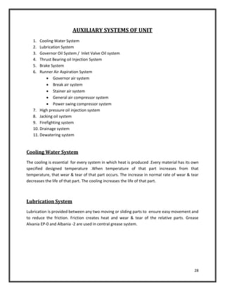 28
AUXILIARY SYSTEMS OF UNIT
1. Cooling Water System
2. Lubrication System
3. Governor Oil System / Inlet Valve Oil system
4. Thrust Bearing oil Injection System
5. Brake System
6. Runner Air Aspiration System
 Governor air system
 Break air system
 Stainer air system
 General air compressor system
 Power swing compressor system
7. High pressure oil injection system
8. Jacking oil system
9. Firefighting system
10. Drainage system
11. Dewatering system
Cooling Water System
The cooling is essential for every system in which heat is produced .Every material has its own
specified designed temperature .When temperature of that part increases from that
temperature, that wear & tear of that part occurs. The increase in normal rate of wear & tear
decreases the life of that part. The cooling increases the life of that part.
Lubrication System
Lubrication is provided between any two moving or sliding parts to ensure easy movement and
to reduce the friction. Friction creates heat and wear & tear of the relative parts. Grease
Alvania EP-0 and Albania -2 are used in central grease system.
 