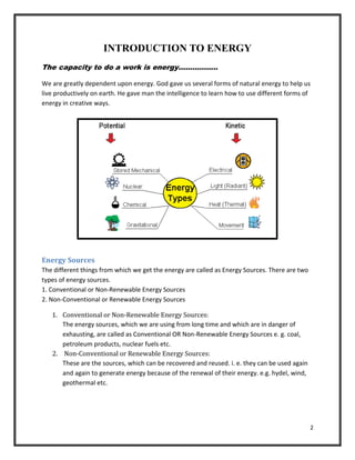 2
INTRODUCTION TO ENERGY
The capacity to do a work is energy……………..
We are greatly dependent upon energy. God gave us several forms of natural energy to help us
live productively on earth. He gave man the intelligence to learn how to use different forms of
energy in creative ways.
Energy Sources
The different things from which we get the energy are called as Energy Sources. There are two
types of energy sources.
1. Conventional or Non-Renewable Energy Sources
2. Non-Conventional or Renewable Energy Sources
1. Conventional or Non-Renewable Energy Sources:
The energy sources, which we are using from long time and which are in danger of
exhausting, are called as Conventional OR Non-Renewable Energy Sources e. g. coal,
petroleum products, nuclear fuels etc.
2. Non-Conventional or Renewable Energy Sources:
These are the sources, which can be recovered and reused. i. e. they can be used again
and again to generate energy because of the renewal of their energy. e.g. hydel, wind,
geothermal etc.
 