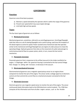 29
GOVERNORS
Function
Governors serve three basic purposes:
a) Maintain a speed selected by the operator which is within the range of the governor.
b) Prevent over-speed which may cause engine damage.
c) Limit both high and low speeds.
Types
The four basic types of governors are as follows:
1. Mechanical Governor
Mechanical governors, sometimes, referred to as centrifugal governors. Centrifugal flyweight
style that relies on a set of rotating flyweights and a control spring; used since the inception of
the diesel engine to control its speed. Power-assisted servo mechanical style that operates
similar to the mechanical centrifugal flyweight but use engine oil under pressure to move the
operating linkage. Hydraulic governor that relies on the movement of a pilot valve plunger to
control pressurized oil flow to a power piston, which, in turn, moves the fuel control
mechanism.
2. Pneumatic Governor
Pneumatic governor that is responsive to the airflow (vacuum) in the intake manifold of an
engine. A diaphragm within the governor housing is connected to the fuel control linkage
that changes its setting with increases or decreases in the vacuum.
3. Electromechanical Governor
Electromechanical governor uses a magnetic speed pickup sensor on an engine-driven
component to monitor the rpm of the engine. The sensor sends a voltage signal to an electronic
control unit that controls the current flow to a mechanical actuator connected to the fuel
linkage.
4. Electronic Governor
Electronic governor uses magnetic speed sensor to monitor the rpm of the engine. The sensor
continuously feeds information back to the ECM (electronic control module). The ECM then
computes all the information sent from all other engine sensors, such as the throttle
 
