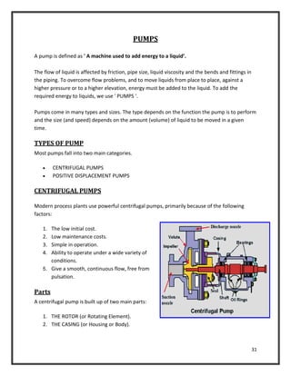 31
PUMPS
A pump is defined as ' A machine used to add energy to a liquid’.
The flow of liquid is affected by friction, pipe size, liquid viscosity and the bends and fittings in
the piping. To overcome flow problems, and to move liquids from place to place, against a
higher pressure or to a higher elevation, energy must be added to the liquid. To add the
required energy to liquids, we use ' PUMPS '.
Pumps come in many types and sizes. The type depends on the function the pump is to perform
and the size (and speed) depends on the amount (volume) of liquid to be moved in a given
time.
TYPES OF PUMP
Most pumps fall into two main categories.
 CENTRIFUGAL PUMPS
 POSITIVE DISPLACEMENT PUMPS
CENTRIFUGAL PUMPS
Modern process plants use powerful centrifugal pumps, primarily because of the following
factors:
1. The low initial cost.
2. Low maintenance costs.
3. Simple in operation.
4. Ability to operate under a wide variety of
conditions.
5. Give a smooth, continuous flow, free from
pulsation.
Parts
A centrifugal pump is built up of two main parts:
1. THE ROTOR (or Rotating Element).
2. THE CASING (or Housing or Body).
 