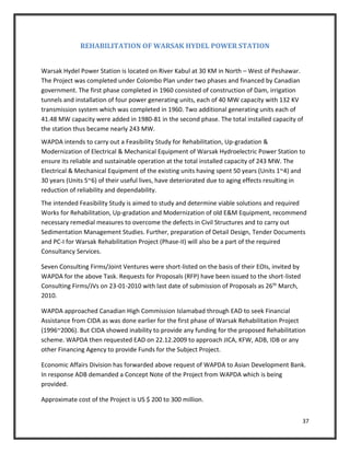 37
REHABILITATION OF WARSAK HYDEL POWER STATION
Warsak Hydel Power Station is located on River Kabul at 30 KM in North – West of Peshawar.
The Project was completed under Colombo Plan under two phases and financed by Canadian
government. The first phase completed in 1960 consisted of construction of Dam, irrigation
tunnels and installation of four power generating units, each of 40 MW capacity with 132 KV
transmission system which was completed in 1960. Two additional generating units each of
41.48 MW capacity were added in 1980-81 in the second phase. The total installed capacity of
the station thus became nearly 243 MW.
WAPDA intends to carry out a Feasibility Study for Rehabilitation, Up-gradation &
Modernization of Electrical & Mechanical Equipment of Warsak Hydroelectric Power Station to
ensure its reliable and sustainable operation at the total installed capacity of 243 MW. The
Electrical & Mechanical Equipment of the existing units having spent 50 years (Units 1~4) and
30 years (Units 5~6) of their useful lives, have deteriorated due to aging effects resulting in
reduction of reliability and dependability.
The intended Feasibility Study is aimed to study and determine viable solutions and required
Works for Rehabilitation, Up-gradation and Modernization of old E&M Equipment, recommend
necessary remedial measures to overcome the defects in Civil Structures and to carry out
Sedimentation Management Studies. Further, preparation of Detail Design, Tender Documents
and PC-I for Warsak Rehabilitation Project (Phase-II) will also be a part of the required
Consultancy Services.
Seven Consulting Firms/Joint Ventures were short-listed on the basis of their EOIs, invited by
WAPDA for the above Task. Requests for Proposals (RFP) have been issued to the short-listed
Consulting Firms/JVs on 23-01-2010 with last date of submission of Proposals as 26th March,
2010.
WAPDA approached Canadian High Commission Islamabad through EAD to seek Financial
Assistance from CIDA as was done earlier for the first phase of Warsak Rehabilitation Project
(1996~2006). But CIDA showed inability to provide any funding for the proposed Rehabilitation
scheme. WAPDA then requested EAD on 22.12.2009 to approach JICA, KFW, ADB, IDB or any
other Financing Agency to provide Funds for the Subject Project.
Economic Affairs Division has forwarded above request of WAPDA to Asian Development Bank.
In response ADB demanded a Concept Note of the Project from WAPDA which is being
provided.
Approximate cost of the Project is US $ 200 to 300 million.
 
