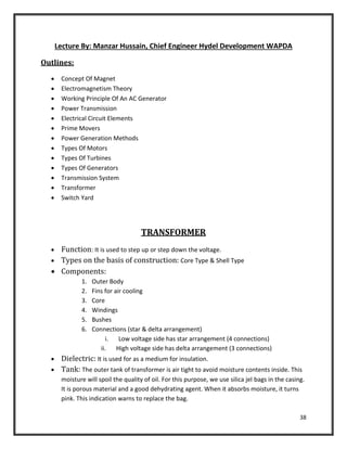 38
Lecture By: Manzar Hussain, Chief Engineer Hydel Development WAPDA
Outlines:
 Concept Of Magnet
 Electromagnetism Theory
 Working Principle Of An AC Generator
 Power Transmission
 Electrical Circuit Elements
 Prime Movers
 Power Generation Methods
 Types Of Motors
 Types Of Turbines
 Types Of Generators
 Transmission System
 Transformer
 Switch Yard
TRANSFORMER
 Function: It is used to step up or step down the voltage.
 Types on the basis of construction: Core Type & Shell Type
 Components:
1. Outer Body
2. Fins for air cooling
3. Core
4. Windings
5. Bushes
6. Connections (star & delta arrangement)
i. Low voltage side has star arrangement (4 connections)
ii. High voltage side has delta arrangement (3 connections)
 Dielectric: It is used for as a medium for insulation.
 Tank: The outer tank of transformer is air tight to avoid moisture contents inside. This
moisture will spoil the quality of oil. For this purpose, we use silica jel bags in the casing.
It is porous material and a good dehydrating agent. When it absorbs moisture, it turns
pink. This indication warns to replace the bag.
 