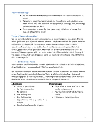 3
Power and Energy
 We can differentiate between power and energy as the utilization of power is
energy.
 We achieve power from generators in the form of mega watts, but this power
when utilized for a time interval in any equipment, it is energy. Now, this energy
gives the ability to do work.
 The consumption of power for time is expressed in the form of energy. Our
purpose is to generate power.
Types of Power Generation
We use conventional and non-conventional sources of energy for power generation. Thermal
power generation is an expensive method. It needs a lot of auxiliaries and the system is overall
complicated. Wind potential can be used for power generation but it requires greater
restrictions. The selection of site and its climatic conditions are very important for wind,
nuclear, geothermal power generation. Moreover, the drastic weather conditions cause the
damage of heavy equipment which in run becomes a loss of lives and also capital. Keeping all
the aspects in view, hydro-electric power plants are much more reliable and efficient than the
fossil fuel fired plants.
 Hydroelectric Power
Hydro power is currently the world's largest renewable source of electricity, accounting for 6%
of worldwide energy supply or about 15% of the world's electricity.
Electricity produced from generators driven by water turbines that convert the energy in falling
or fast-flowing water to mechanical energy. Water at a higher elevation flows downward
through large pipes or tunnels (penstocks). The falling water rotates turbines, which drive the
generators, which convert the turbines' mechanical energy into electricity.
Advantages
 Simple in construction
 No Fuel consumption
 No pollution
 Low Running Cost
 Less Maintenance
 High efficiency with proper attendance
of plant
 Reutilization of water for Irrigation
Disadvantages
 High Capital or Initial cost i.e. of civil
works, equipment etc
 Power generation effects during dry
season
 High cost of transmission lines
 