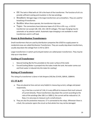 39
 Oil: The tank is filled with oil. Oil is the heart of the transformer. The function of oil is to
provide sufficient cooling and insulation in the two windings.
 Breathers: Nitrogen bags in the large transformers act as breathers. They are used for
breathing of transformer.
 Buckles: When these operate, the transformer trips over.
 Tapes: The connections have tolerance tapes of ±2.5% or ±5%. e.g., a 132 KV
transformer can accept 128, 130, 134, 136 KV voltages. This tape changing may be
automatic or by selector switch. Automatic tape changing is not available in small
transformers and it is off load.
Power & Distribution Transformers
Small transformers that are used by distribution companies like LESCO to supply power to
residential areas are called Distribution Transformers. They are usually step down transformers,
usually step down the voltage from 11 KV to 220 V.
Larger transformers in switch yard and grid station are called power transformers. They may be
step up or step down.
Cooling of Transformer
i. Natural Cooling (By the fins provided on the outer surface of the tank)
ii. Forced Cooling (Water is pumped into the tubes inside the tank. Hot water comes out
and fresh water is induced into the tubes for cooling.)
Rating of Transformer
The rating of a transformer is done in Volt Ampere (VA) like 25 KVA, 50KVA, 138MVA.
CT, VT & PT
a. They are placed at lines and are very helpful in measuring current, voltage and power
respectively.
e.g. a line has a current of 1 KA, it is very difficult to measure that much amount
of current directly. These transformers step down the current according to the
ratio of the windings (like 100:1 or 1000:1), the current will be reduced to 1 A.
Now, it is very easy to measure such a small amount.
b. They are also for protective measures. CT is connected to the relays. Whenever there is
a fault, the contactor opens the circuit so that whole line may not be damaged.
 