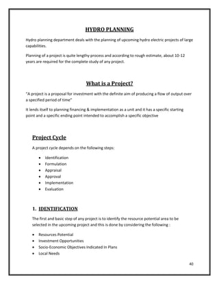 40
HYDRO PLANNING
Hydro planning department deals with the planning of upcoming hydro electric projects of large
capabilities.
Planning of a project is quite lengthy process and according to rough estimate, about 10-12
years are required for the complete study of any project.
What is a Project?
“A project is a proposal for investment with the definite aim of producing a flow of output over
a specified period of time”
It lends itself to planning financing & implementation as a unit and it has a specific starting
point and a specific ending point intended to accomplish a specific objective
Project Cycle
A project cycle depends on the following steps:
 Identification
 Formulation
 Appraisal
 Approval
 Implementation
 Evaluation
1. IDENTIFICATION
The first and basic step of any project is to identify the resource potential area to be
selected in the upcoming project and this is done by considering the following :
 Resources Potential
 Investment Opportunities
 Socio-Economic Objectives Indicated In Plans
 Local Needs
 
