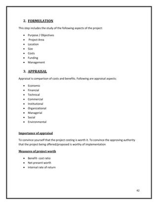 42
2. FORMULATION
This step includes the study of the following aspects of the project:
 Purpose / Objectives
 Project Area
 Location
 Size
 Costs
 Funding
 Management
3. APPRAISAL
Appraisal is comparison of costs and benefits. Following are appraisal aspects:
 Economic
 Financial
 Technical
 Commercial
 Institutional
 Organizational
 Managerial
 Social
 Environmental
Importance of appraisal
To convince yourself that the project costing is worth it. To convince the approving authority
that the project being offered/proposed is worthy of implementation
Measures of project worth
 Benefit- cost ratio
 Net present worth
 Internal rate of return
 