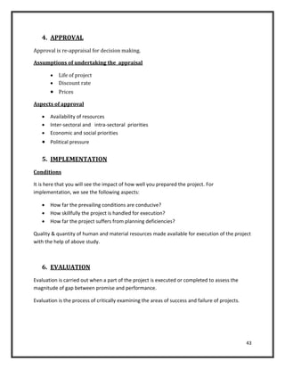 43
4. APPROVAL
Approval is re-appraisal for decision making.
Assumptions of undertaking the appraisal
 Life of project
 Discount rate
 Prices
Aspects of approval
 Availability of resources
 Inter-sectoral and intra-sectoral priorities
 Economic and social priorities
 Political pressure
5. IMPLEMENTATION
Conditions
It is here that you will see the impact of how well you prepared the project. For
implementation, we see the following aspects:
 How far the prevailing conditions are conducive?
 How skillfully the project is handled for execution?
 How far the project suffers from planning deficiencies?
Quality & quantity of human and material resources made available for execution of the project
with the help of above study.
6. EVALUATION
Evaluation is carried out when a part of the project is executed or completed to assess the
magnitude of gap between promise and performance.
Evaluation is the process of critically examining the areas of success and failure of projects.
 