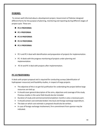 44
FORMS:
To remain well informed about a development project, Government of Pakistan designed
different forms for the purpose of planning, monitoring and reporting during different stages of
project cycle. These are:
 PC-II PROFORMA
 PC-I PROFORMA
 PC-III PROFORMA
 PC-IV PROFORMA
 PC-V PROFORMA
 PC-I and PC-II deal with identification and preparation of projects for implementation.
 PC- III deals with the progress monitoring of projects under planning and
implementation.
 PC-IV and PC-V deal with projects after implementation.
PC-II PROFORMA
It deals with project proposal and is required for conducting surveys (identification of
hydropower resources) and feasibility studies, in respect of large projects.
 The objective of this is to get full justification for undertaking the project before large
resources are tied up.
 It should cover general description of the aims, objectives and coverage of the study.
Previous studies in the same field should also be included.
 Duration of study and commencement/completion months is also a necessary part.
 It should contain cost estimate broken into local and foreign exchange expenditure.
 The date on which cost estimate is prepared should also be written.
 In case of foreign exchange involvement, firm commitment from sponsor may be
indicated.
 