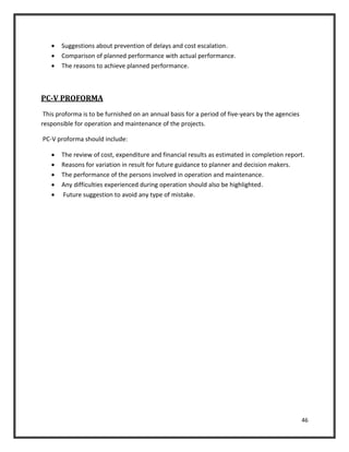 46
 Suggestions about prevention of delays and cost escalation.
 Comparison of planned performance with actual performance.
 The reasons to achieve planned performance.
PC-V PROFORMA
This proforma is to be furnished on an annual basis for a period of five-years by the agencies
responsible for operation and maintenance of the projects.
PC-V proforma should include:
 The review of cost, expenditure and financial results as estimated in completion report.
 Reasons for variation in result for future guidance to planner and decision makers.
 The performance of the persons involved in operation and maintenance.
 Any difficulties experienced during operation should also be highlighted.
 Future suggestion to avoid any type of mistake.
 