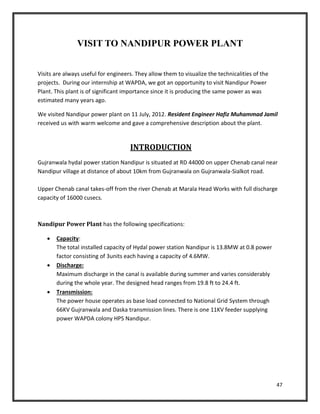 47
VISIT TO NANDIPUR POWER PLANT
Visits are always useful for engineers. They allow them to visualize the technicalities of the
projects. During our internship at WAPDA, we got an opportunity to visit Nandipur Power
Plant. This plant is of significant importance since it is producing the same power as was
estimated many years ago.
We visited Nandipur power plant on 11 July, 2012. Resident Engineer Hafiz Muhammad Jamil
received us with warm welcome and gave a comprehensive description about the plant.
INTRODUCTION
Gujranwala hydal power station Nandipur is situated at RD 44000 on upper Chenab canal near
Nandipur village at distance of about 10km from Gujranwala on Gujranwala-Sialkot road.
Upper Chenab canal takes-off from the river Chenab at Marala Head Works with full discharge
capacity of 16000 cusecs.
Nandipur Power Plant has the following specifications:
 Capacity:
The total installed capacity of Hydal power station Nandipur is 13.8MW at 0.8 power
factor consisting of 3units each having a capacity of 4.6MW.
 Discharge:
Maximum discharge in the canal is available during summer and varies considerably
during the whole year. The designed head ranges from 19.8 ft to 24.4 ft.
 Transmission:
The power house operates as base load connected to National Grid System through
66KV Gujranwala and Daska transmission lines. There is one 11KV feeder supplying
power WAPDA colony HPS Nandipur.
 