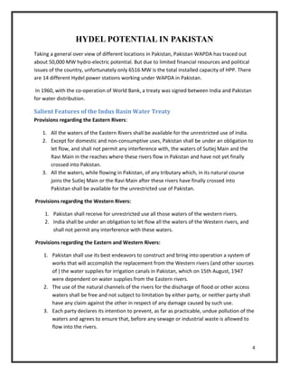 4
HYDEL POTENTIAL IN PAKISTAN
Taking a general over view of different locations in Pakistan, Pakistan WAPDA has traced out
about 50,000 MW hydro-electric potential. But due to limited financial resources and political
issues of the country, unfortunately only 6516 MW is the total installed capacity of HPP. There
are 14 different Hydel power stations working under WAPDA in Pakistan.
In 1960, with the co-operation of World Bank, a treaty was signed between India and Pakistan
for water distribution.
Salient Features of the Indus Basin Water Treaty
Provisions regarding the Eastern Rivers:
1. All the waters of the Eastern Rivers shall be available for the unrestricted use of India.
2. Except for domestic and non-consumptive uses, Pakistan shall be under an obligation to
let flow, and shall not permit any interference with, the waters of Sutlej Main and the
Ravi Main in the reaches where these rivers flow in Pakistan and have not yet finally
crossed into Pakistan.
3. All the waters, while flowing in Pakistan, of any tributary which, in its natural course
joins the Sutlej Main or the Ravi Main after these rivers have finally crossed into
Pakistan shall be available for the unrestricted use of Pakistan.
Provisions regarding the Western Rivers:
1. Pakistan shall receive for unrestricted use all those waters of the western rivers.
2. India shall be under an obligation to let flow all the waters of the Western rivers, and
shall not permit any interference with these waters.
Provisions regarding the Eastern and Western Rivers:
1. Pakistan shall use its best endeavors to construct and bring into operation a system of
works that will accomplish the replacement from the Western rivers (and other sources
of ) the water supplies for irrigation canals in Pakistan, which on 15th August, 1947
were dependent on water supplies from the Eastern rivers.
2. The use of the natural channels of the rivers for the discharge of flood or other access
waters shall be free and not subject to limitation by either party, or neither party shall
have any claim against the other in respect of any damage caused by such use.
3. Each party declares its intention to prevent, as far as practicable, undue pollution of the
waters and agrees to ensure that, before any sewage or industrial waste is allowed to
flow into the rivers.
 