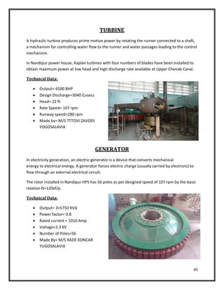 49
TURBINE
A hydraulic turbine produces prime motive power by rotating the runner connected to a shaft,
a mechanism for controlling water flow to the runner and water passages leading to the control
mechanism.
In Nandipur power house, Kaplan turbines with four numbers of blades have been installed to
obtain maximum power at low head and high discharge rate available at Upper Chenab Canal.
Technical Data:
 Output= 6500 BHP
 Design Discharge=3040 Cusecs
 Head= 22 ft
 Rate Speed= 107 rpm
 Runway speed=280 rpm
 Made by= M/S TTTOVI ZAVODI
YOGOSALAVIA
GENERATOR
In electricity generation, an electric generator is a device that converts mechanical
energy to electrical energy. A generator forces electric charge (usually carried by electrons) to
flow through an external electrical circuit.
The rotor installed in Nandipur HPS has 56 poles as per designed speed of 107 rpm by the basic
relation N=120xf/p.
Technical Data:
 Output= 3×5750 KVA
 Power factor= 0.8
 Rated current = 1010 Amp
 Voltage=3.3 KV
 Number of Poles=56
 Made By= M/S RADE KONCAR
YUGOSALAVIA
 