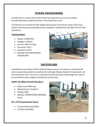 50
POWER TRANSFORMER
A transformer is a device that transfers electrical energy from one circuit to another
through inductively coupled conductors—the transformer's coils.
Transformers are essential for high-voltage electric power transmission, which makes long-
distance transmission economically practical. Nandipur switchyard has two 66KV and one 11KV
transformer
Technical Data:
 Output= 2×8500 KVA
 Voltages= 11/66 KV
 Current= 446/ 74.5 Amp
 Connection =YD-5
 Impedance= 8.6 %
 Made By= M/S RADE KONCAR
YUGOSALAVIA
SWITCHYARD
A switchyard is essentially a hub for electrical power sources. For instance, a switchyard will
exist at a generating station to coordinate the exchange of power between the generators and
the transmission lines in the area. A switchyard will also exist when high voltage lines need to
be converted to lower voltage for distribution to consumers.
66KV Air Blast Circuit Breaker:
 Rated current=800 amp
 Rated pressure =14 kg/cm2
 Voltage= 66KV
 Made By= MERLIN GERIN GRENOBLE,
France
No. of Transmission Lines:
 To Gujranwala Grid (132KV)
 To Daska Grid (66KV)
 