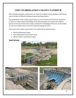 52
VISIT TO IRRIGATION COLONY NANDIPUR
After visiting the Nandipur power plant, we visited the Irrigation Colony Nandipur and there we
saw the models of different existing and upcoming hydal projects.
The specifications of the models present there as a civil structures are of extreme importance
as these are used to check the feasibility of the planned projects by using the real material
present at the sites of these dams and by creating the real topology of that area. So the models
are not mere models, these are also the important testing structures.
There were many models present there. The models that we observed were:
 Bhasha Hydropower Project
 Bunji Hydropower Project (River Indus)
 Neelum Jehlum Hydropower Project
Model Of Bunji:
 