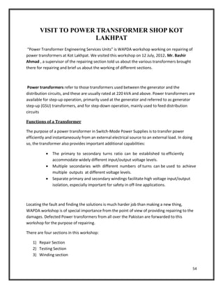 54
VISIT TO POWER TRANSFORMER SHOP KOT
LAKHPAT
“Power Transformer Engineering Services Units” is WAPDA workshop working on repairing of
power transformers at Kot Lakhpat. We visited this workshop on 12 July, 2012. Mr. Bashir
Ahmad , a supervisor of the repairing section told us about the various transformers brought
there for repairing and brief us about the working of different sections.
Power transformers refer to those transformers used between the generator and the
distribution circuits, and these are usually rated at 220 kVA and above. Power transformers are
available for step-up operation, primarily used at the generator and referred to as generator
step-up (GSU) transformers, and for step-down operation, mainly used to feed distribution
circuits
Functions of a Transformer
The purpose of a power transformer in Switch-Mode Power Supplies is to transfer power
efficiently and instantaneously from an external electrical source to an external load. In doing
so, the transformer also provides important additional capabilities:
 The primary to secondary turns ratio can be established to efficiently
accommodate widely different input/output voltage levels.
 Multiple secondaries with different numbers of turns can be used to achieve
multiple outputs at different voltage levels.
 Separate primary and secondary windings facilitate high voltage input/output
isolation, especially important for safety in off-line applications.
Locating the fault and finding the solutions is much harder job than making a new thing,
WAPDA workshop is of special importance from the point of view of providing repairing to the
damages. Defected Power transformers from all over the Pakistan are forwarded to this
workshop for the purpose of repairing.
There are four sections in this workshop:
1) Repair Section
2) Testing Section
3) Winding section
 