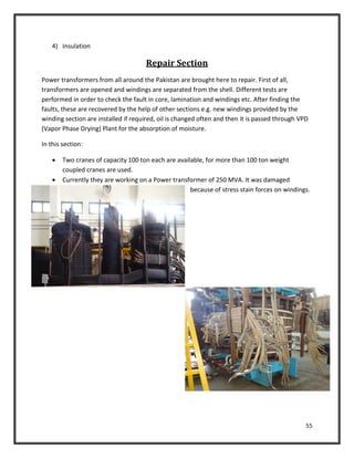 55
4) Insulation
Repair Section
Power transformers from all around the Pakistan are brought here to repair. First of all,
transformers are opened and windings are separated from the shell. Different tests are
performed in order to check the fault in core, lamination and windings etc. After finding the
faults, these are recovered by the help of other sections e.g. new windings provided by the
winding section are installed if required, oil is changed often and then it is passed through VPD
(Vapor Phase Drying) Plant for the absorption of moisture.
In this section:
 Two cranes of capacity 100 ton each are available, for more than 100 ton weight
coupled cranes are used.
 Currently they are working on a Power transformer of 250 MVA. It was damaged
because of stress stain forces on windings.
 