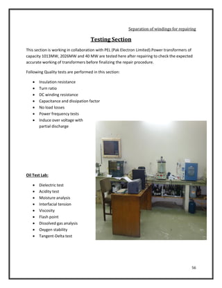 56
Separation of windings for repairing
Testing Section
This section is working in collaboration with PEL (Pak Electron Limited).Power transformers of
capacity 1013MW, 2026MW and 40 MW are tested here after repairing to check the expected
accurate working of transformers before finalizing the repair procedure.
Following Quality tests are performed in this section:
 Insulation resistance
 Turn ratio
 DC winding resistance
 Capacitance and dissipation factor
 No load losses
 Power frequency tests
 Induce over voltage with
partial discharge
Oil Test Lab:
 Dielectric test
 Acidity test
 Moisture analysis
 Interfacial tension
 Viscosity
 Flash point
 Dissolved gas analysis
 Oxygen stability
 Tangent-Delta test
 