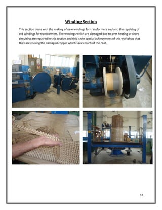 57
Winding Section
This section deals with the making of new windings for transformers and also the repairing of
old windings for transformers. The windings which are damaged due to over heating or short
circuiting are repaired in this section and this is the special achievement of this workshop that
they are reusing the damaged copper which saves much of the cost.
 