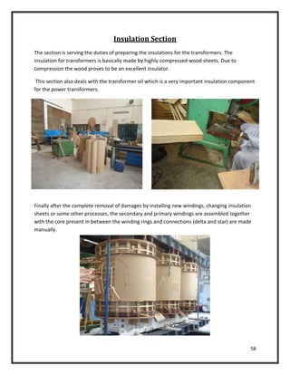 58
Insulation Section
The section is serving the duties of preparing the insulations for the transformers. The
insulation for transformers is basically made by highly compressed wood sheets. Due to
compression the wood proves to be an excellent insulator.
This section also deals with the transformer oil which is a very important insulation component
for the power transformers.
Finally after the complete removal of damages by installing new windings, changing insulation
sheets or some other processes, the secondary and primary windings are assembled together
with the core present in between the winding rings and connections (delta and star) are made
manually.
 