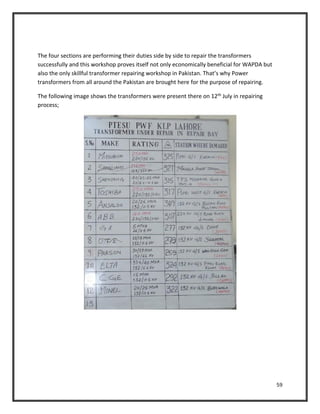 59
The four sections are performing their duties side by side to repair the transformers
successfully and this workshop proves itself not only economically beneficial for WAPDA but
also the only skillful transformer repairing workshop in Pakistan. That’s why Power
transformers from all around the Pakistan are brought here for the purpose of repairing.
The following image shows the transformers were present there on 12th July in repairing
process;
 