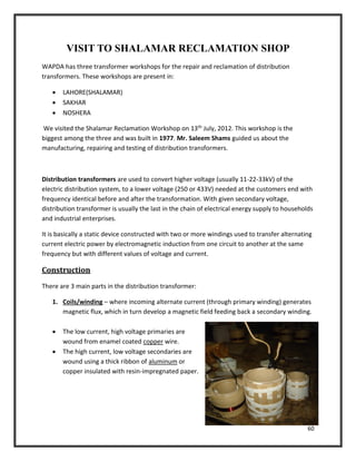 60
VISIT TO SHALAMAR RECLAMATION SHOP
WAPDA has three transformer workshops for the repair and reclamation of distribution
transformers. These workshops are present in:
 LAHORE(SHALAMAR)
 SAKHAR
 NOSHERA
We visited the Shalamar Reclamation Workshop on 13th July, 2012. This workshop is the
biggest among the three and was built in 1977. Mr. Saleem Shams guided us about the
manufacturing, repairing and testing of distribution transformers.
Distribution transformers are used to convert higher voltage (usually 11-22-33kV) of the
electric distribution system, to a lower voltage (250 or 433V) needed at the customers end with
frequency identical before and after the transformation. With given secondary voltage,
distribution transformer is usually the last in the chain of electrical energy supply to households
and industrial enterprises.
It is basically a static device constructed with two or more windings used to transfer alternating
current electric power by electromagnetic induction from one circuit to another at the same
frequency but with different values of voltage and current.
Construction
There are 3 main parts in the distribution transformer:
1. Coils/winding – where incoming alternate current (through primary winding) generates
magnetic flux, which in turn develop a magnetic field feeding back a secondary winding.
 The low current, high voltage primaries are
wound from enamel coated copper wire.
 The high current, low voltage secondaries are
wound using a thick ribbon of aluminum or
copper insulated with resin-impregnated paper.
 