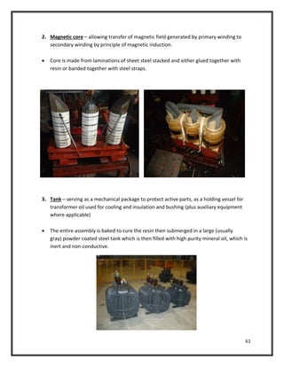 61
2. Magnetic core – allowing transfer of magnetic field generated by primary winding to
secondary winding by principle of magnetic induction.
 Core is made from laminations of sheet steel stacked and either glued together with
resin or banded together with steel straps.
3. Tank – serving as a mechanical package to protect active parts, as a holding vessel for
transformer oil used for cooling and insulation and bushing (plus auxiliary equipment
where applicable)
 The entire assembly is baked to cure the resin then submerged in a large (usually
gray) powder coated steel tank which is then filled with high purity mineral oil, which is
inert and non-conductive.
 