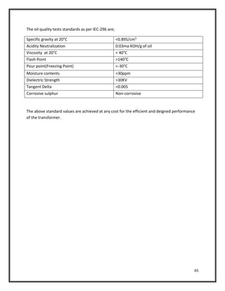 65
The oil quality tests standards as per IEC-296 are;
Specific gravity at 20°C <0.895/cm3
Acidity Neutralization 0.03ma KOH/g of oil
Viscosity at 20°C < 40°C
Flash Point >140°C
Pour point(Freezing Point) <-30°C
Moisture contents <30ppm
Dielectric Strength >30KV
Tangent Delta <0.005
Corrosive sulphur Non-corrosive
The above standard values are achieved at any cost for the efficient and deigned performance
of the transformer.
 