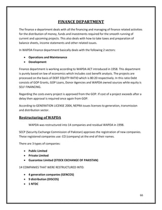 66
FINANCE DEPARTMENT
The finance e department deals with all the financing and managing of finance related activities
for the distribution of money, funds and investments required for the smooth running of
current and upcoming projects. This also deals with how to take taxes and preparation of
balance sheets, income statements and other related issues.
In WAPDA Finance department basically deals with the following 2 sectors:
 Operations and Maintenance
 Development
Finance department is working according to WAPDA ACT introduced in 1958. This department
is purely based on law of economics which includes cost benefit analysis. The projects are
processed on the basis of DEBT EQUITY RATIO which is 80:20 respectively. In this ratio Debt
consists of GOP Grants, GOP Loans, Donor Agencies and WAPDA owned sources while equity is
SELF FINANCING.
Regarding the costs every project is approved from the GOP. If cost of a project exceeds after a
delay then approval is required once again from GOP.
According to GENERATION LICENSE 2004, NEPRA issues licenses to generation, transmission
and distribution sector.
Restructuring of WAPDA
WAPDA was restructured into 14 companies and residual WAPDA in 1998.
SECP (Security Exchange Commission of Pakistan) approves the registration of new companies.
These registered companies use: CO (company) at the end of their names.
There are 3 types of companies:
 Public Limited
 Private Limited
 Guarantee Limited (STOCK EXCHANGE OF PAKISTAN)
14 COMPANIES THAT WERE RESTRUCTURED INTO:
 4 generation companies (GENCOS)
 9 distribution (DISCOS)
 1 NTDC
 