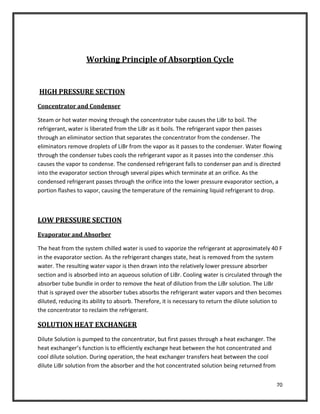 70
Working Principle of Absorption Cycle
HIGH PRESSURE SECTION
Concentrator and Condenser
Steam or hot water moving through the concentrator tube causes the LiBr to boil. The
refrigerant, water is liberated from the LiBr as it boils. The refrigerant vapor then passes
through an eliminator section that separates the concentrator from the condenser. The
eliminators remove droplets of LiBr from the vapor as it passes to the condenser. Water flowing
through the condenser tubes cools the refrigerant vapor as it passes into the condenser .this
causes the vapor to condense. The condensed refrigerant falls to condenser pan and is directed
into the evaporator section through several pipes which terminate at an orifice. As the
condensed refrigerant passes through the orifice into the lower pressure evaporator section, a
portion flashes to vapor, causing the temperature of the remaining liquid refrigerant to drop.
LOW PRESSURE SECTION
Evaporator and Absorber
The heat from the system chilled water is used to vaporize the refrigerant at approximately 40 F
in the evaporator section. As the refrigerant changes state, heat is removed from the system
water. The resulting water vapor is then drawn into the relatively lower pressure absorber
section and is absorbed into an aqueous solution of LiBr. Cooling water is circulated through the
absorber tube bundle in order to remove the heat of dilution from the LiBr solution. The LiBr
that is sprayed over the absorber tubes absorbs the refrigerant water vapors and then becomes
diluted, reducing its ability to absorb. Therefore, it is necessary to return the dilute solution to
the concentrator to reclaim the refrigerant.
SOLUTION HEAT EXCHANGER
Dilute Solution is pumped to the concentrator, but first passes through a heat exchanger. The
heat exchanger’s function is to efficiently exchange heat between the hot concentrated and
cool dilute solution. During operation, the heat exchanger transfers heat between the cool
dilute LiBr solution from the absorber and the hot concentrated solution being returned from
 