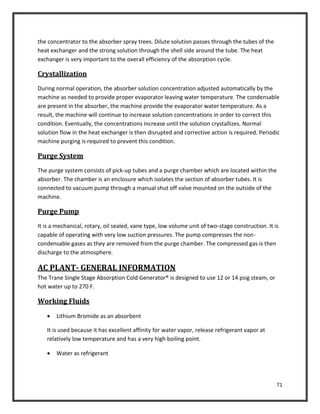 71
the concentrator to the absorber spray trees. Dilute solution passes through the tubes of the
heat exchanger and the strong solution through the shell side around the tube. The heat
exchanger is very important to the overall efficiency of the absorption cycle.
Crystallization
During normal operation, the absorber solution concentration adjusted automatically by the
machine as needed to provide proper evaporator leaving water temperature. The condensable
are present in the absorber, the machine provide the evaporator water temperature. As a
result, the machine will continue to increase solution concentrations in order to correct this
condition. Eventually, the concentrations increase until the solution crystallizes. Normal
solution flow in the heat exchanger is then disrupted and corrective action is required. Periodic
machine purging is required to prevent this condition.
Purge System
The purge system consists of pick-up tubes and a purge chamber which are located within the
absorber. The chamber is an enclosure which isolates the section of absorber tubes. It is
connected to vacuum pump through a manual shut off valve mounted on the outside of the
machine.
Purge Pump
It is a mechanical, rotary, oil sealed, vane type, low volume unit of two-stage construction. It is
capable of operating with very low suction pressures. The pump compresses the non-
condensable gases as they are removed from the purge chamber. The compressed gas is then
discharge to the atmosphere.
AC PLANT- GENERAL INFORMATION
The Trane Single Stage Absorption Cold Generator® is designed to use 12 or 14 psig steam, or
hot water up to 270 F.
Working Fluids
 Lithium Bromide as an absorbent
It is used because it has excellent affinity for water vapor, release refrigerant vapor at
relatively low temperature and has a very high boiling point.
 Water as refrigerant
 