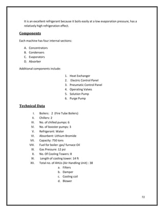72
It is an excellent refrigerant because it boils easily at a low evaporation pressure, has a
relatively high refrigeration effect.
Components
Each machine has four internal sections:
A. Concentrators
B. Condensers
C. Evaporators
D. Absorber
Additional components include:
1. Heat Exchanger
2. Electric Control Panel
3. Pneumatic Control Panel
4. Operating Valves
5. Solution Pump
6. Purge Pump
Technical Data
I. Boilers: 2 (Fire Tube Boilers)
II. Chillers: 2
III. No. of chilled pumps: 6
IV. No. of booster pumps: 3
V. Refrigerant: Water
VI. Absorbent: Lithium Bromide
VII. Capacity: 750 tons
VIII. Fuel for boiler: gas/ furnace Oil
IX. Gas Pressure: 12 psi
X. No. Of Cooling Towers: 8
XI. Length of cooling tower: 14 ft
XII. Total no. of AHUs (Air Handling Unit) : 38
a. Filters
b. Damper
c. Cooling coil
d. Blower
 