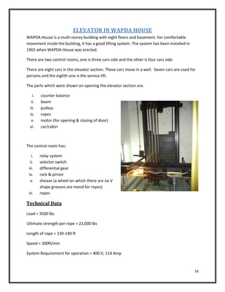 74
ELEVATOR IN WAPDA HOUSE
WAPDA House is a multi-storey building with eight floors and basement. For comfortable
movement inside the building, it has a good lifting system. The system has been installed in
1965 when WAPDA House was erected.
There are two control rooms, one is three cars side and the other is four cars side.
There are eight cars in the elevator section. These cars move in a well. Seven cars are used for
persons and the eighth one is the service lift.
The parts which were shown on opening the elevator section are:
i. counter balance
ii. beam
iii. pulleys
iv. ropes
v. motor (for opening & closing of door)
vi. car/cabin
The control room has:
i. relay system
ii. selector switch
iii. differential gear
iv. rack & pinion
v. sheave (a wheel on which there are six V
shape grooves are mend for ropes)
vi. ropes
Technical Data
Load = 3500 lbs
Ultimate strength per rope = 22,000 lbs
Length of rope = 139-140 ft
Speed = 300ft/min
System Requirement for operation = 400 V, 114 Amp
 