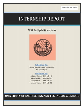 UNIVERSITY OF ENGINEERING AND TECHNOLOGY, LAHORE
INTERNSHIP REPORT
WAPDA-Hydal Operations
Submitted To:
General Manager (Hydal Operations)
Mr.Taseer Iqbal
Submitted By:
Saboora Khatoon 2009-ME-140
Wardah Khalid 2009-ME-145
Faiza Rehman 2009-ME-147
Samavia Taseer 2009-ME-150
From 2nd
July to 1st
August
 