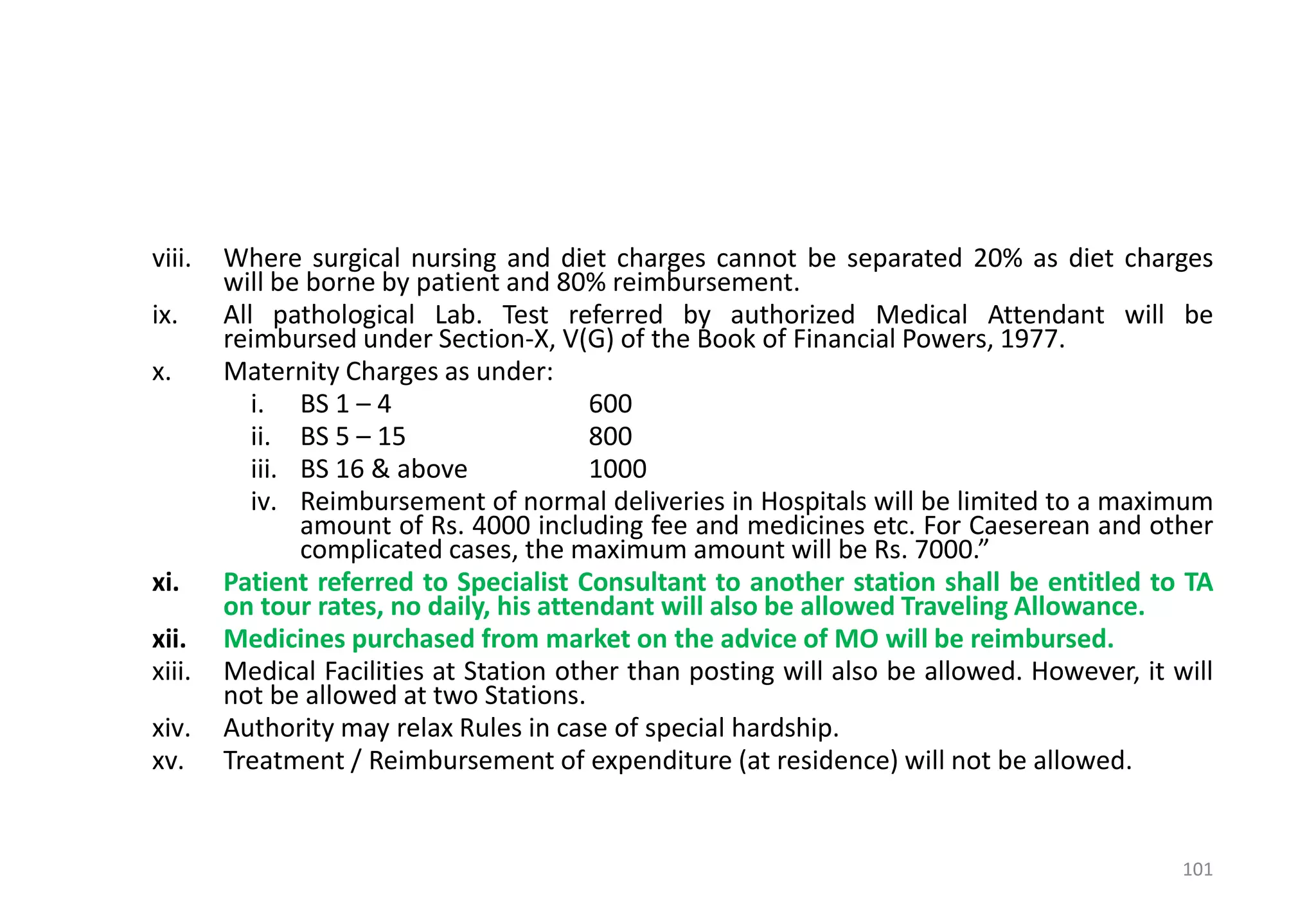 viii. Where surgical nursing and diet charges cannot be separated 20% as diet charges
will be borne by patient and 80% reimbursement.
ix. All pathological Lab. Test referred by authorized Medical Attendant will be
reimbursed under Section-X, V(G) of the Book of Financial Powers, 1977.
x. Maternity Charges as under:
i. BS 1 – 4 600
ii. BS 5 – 15 800
iii. BS 16 & above 1000
iv. Reimbursement of normal deliveries in Hospitals will be limited to a maximum
amount of Rs. 4000 including fee and medicines etc. For Caeserean and other
complicated cases, the maximum amount will be Rs. 7000.”
xi. Patient referred to Specialist Consultant to another station shall be entitled to TA
on tour rates, no daily, his attendant will also be allowed Traveling Allowance.
xii. Medicines purchased from market on the advice of MO will be reimbursed.
xiii. Medical Facilities at Station other than posting will also be allowed. However, it will
not be allowed at two Stations.
xiv. Authority may relax Rules in case of special hardship.
xv. Treatment / Reimbursement of expenditure (at residence) will not be allowed.
101
 