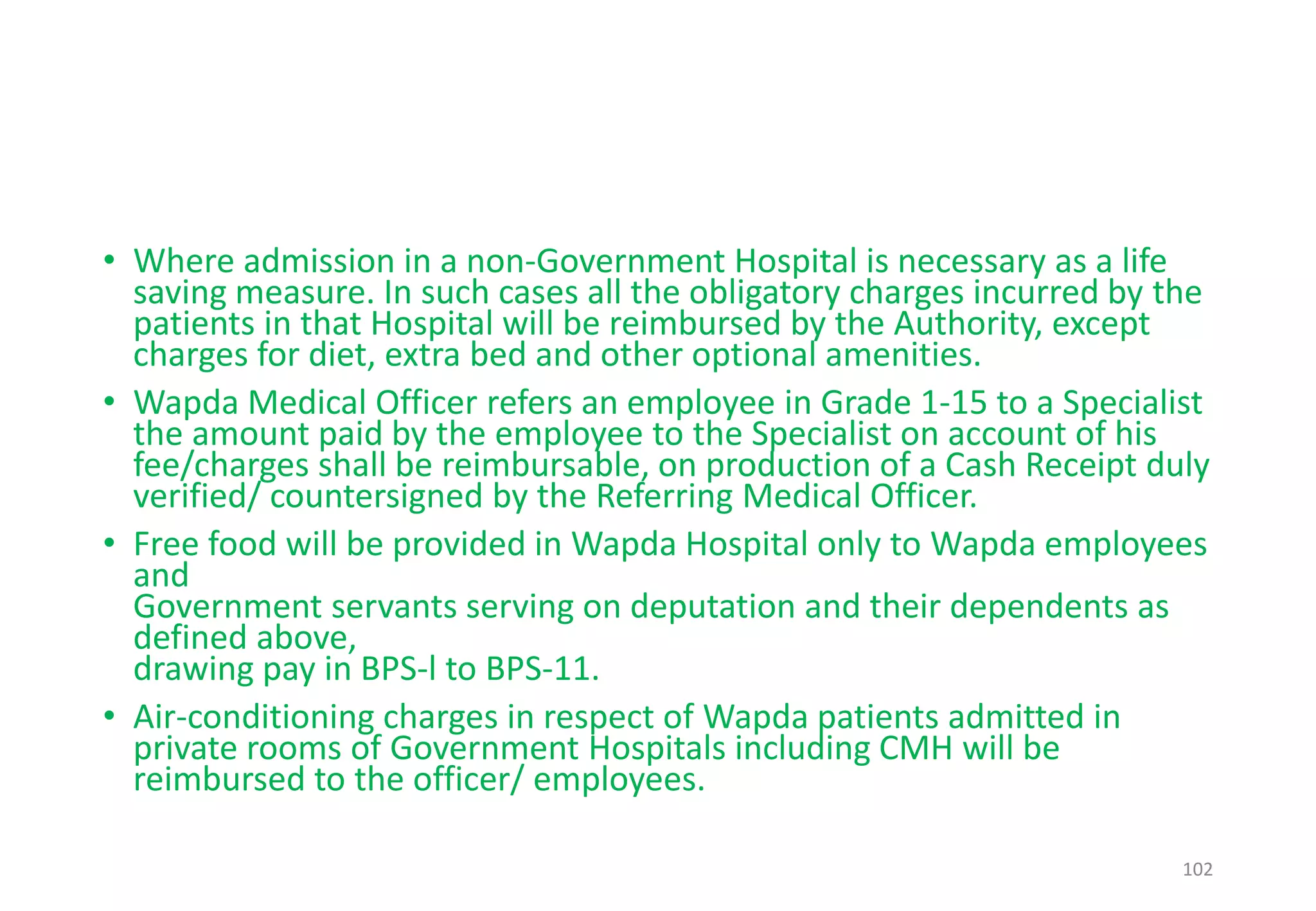 • Where admission in a non-Government Hospital is necessary as a life
saving measure. In such cases all the obligatory charges incurred by the
patients in that Hospital will be reimbursed by the Authority, except
charges for diet, extra bed and other optional amenities.
• Wapda Medical Officer refers an employee in Grade 1-15 to a Specialist
the amount paid by the employee to the Specialist on account of his
fee/charges shall be reimbursable, on production of a Cash Receipt duly
verified/ countersigned by the Referring Medical Officer.
• Free food will be provided in Wapda Hospital only to Wapda employees
and
Government servants serving on deputation and their dependents as
defined above,
drawing pay in BPS-l to BPS-11.
• Air-conditioning charges in respect of Wapda patients admitted in
private rooms of Government Hospitals including CMH will be
reimbursed to the officer/ employees.
102
 