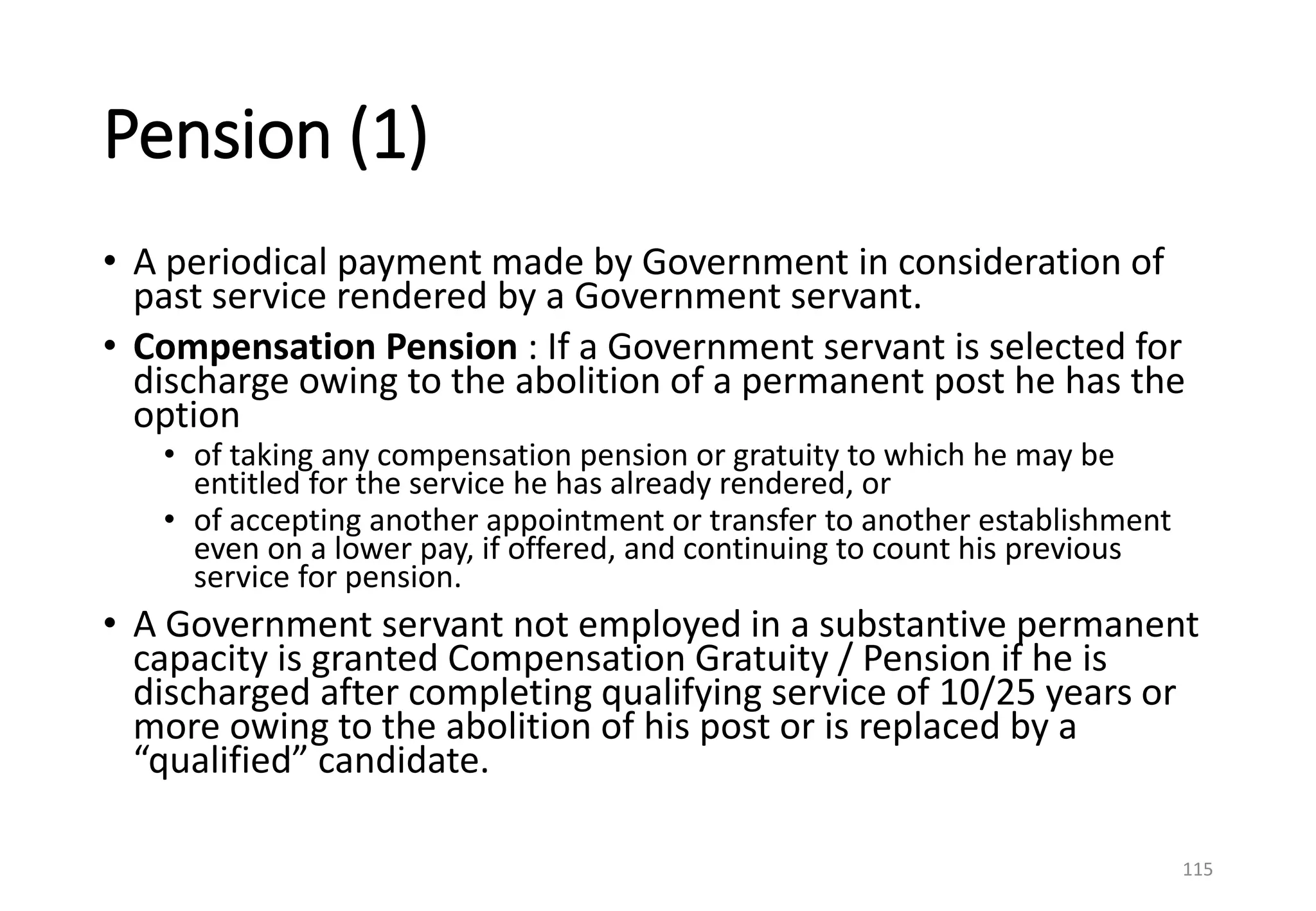 Pension (1)
• A periodical payment made by Government in consideration of
past service rendered by a Government servant.
• Compensation Pension : If a Government servant is selected for
discharge owing to the abolition of a permanent post he has the
option
• of taking any compensation pension or gratuity to which he may be
entitled for the service he has already rendered, or
• of accepting another appointment or transfer to another establishment
even on a lower pay, if offered, and continuing to count his previous
service for pension.
• A Government servant not employed in a substantive permanent
capacity is granted Compensation Gratuity / Pension if he is
discharged after completing qualifying service of 10/25 years or
more owing to the abolition of his post or is replaced by a
“qualified” candidate.
115
 
