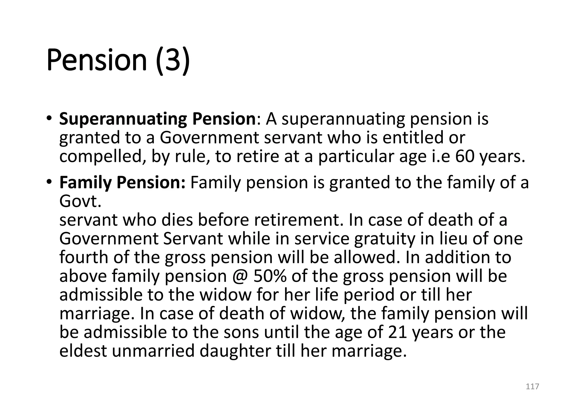 Pension (3)
• Superannuating Pension: A superannuating pension is
granted to a Government servant who is entitled or
compelled, by rule, to retire at a particular age i.e 60 years.
• Family Pension: Family pension is granted to the family of a
Govt.
servant who dies before retirement. In case of death of a
Government Servant while in service gratuity in lieu of one
fourth of the gross pension will be allowed. In addition to
above family pension @ 50% of the gross pension will be
admissible to the widow for her life period or till her
marriage. In case of death of widow, the family pension will
be admissible to the sons until the age of 21 years or the
eldest unmarried daughter till her marriage.
117
 