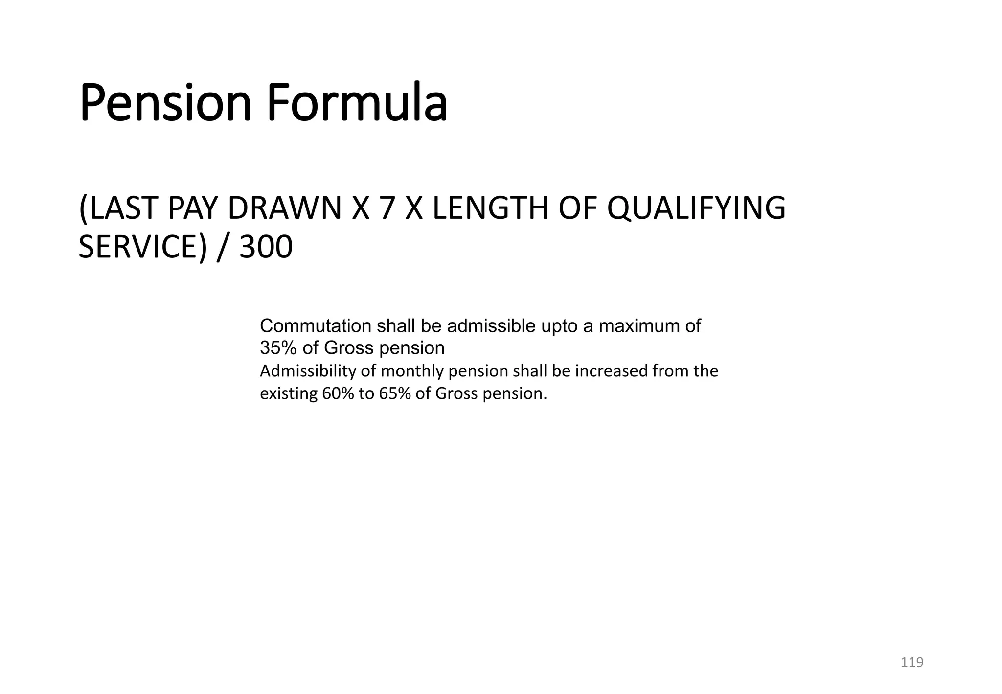 Pension Formula
(LAST PAY DRAWN X 7 X LENGTH OF QUALIFYING
SERVICE) / 300
119
Commutation shall be admissible upto a maximum of
35% of Gross pension
Admissibility of monthly pension shall be increased from the
existing 60% to 65% of Gross pension.
 