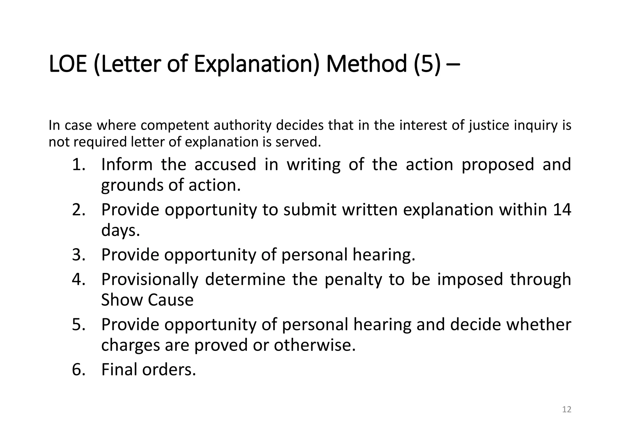 LOE (Letter of Explanation) Method (5) –
In case where competent authority decides that in the interest of justice inquiry is
not required letter of explanation is served.
1. Inform the accused in writing of the action proposed and
grounds of action.
2. Provide opportunity to submit written explanation within 14
days.
3. Provide opportunity of personal hearing.
4. Provisionally determine the penalty to be imposed through
Show Cause
5. Provide opportunity of personal hearing and decide whether
charges are proved or otherwise.
6. Final orders.
12
 