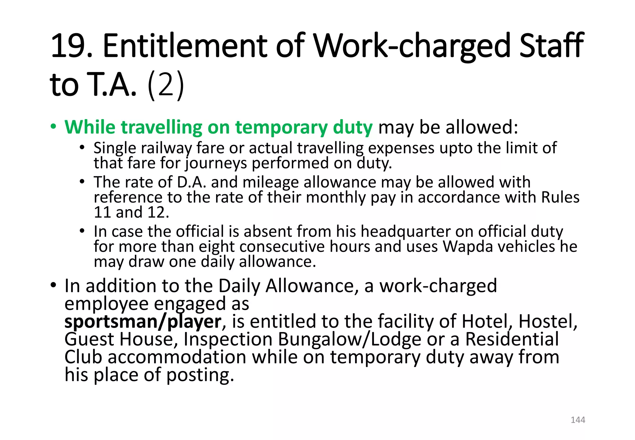 19. Entitlement of Work-charged Staff
to T.A. (2)
• While travelling on temporary duty may be allowed:
• Single railway fare or actual travelling expenses upto the limit of
that fare for journeys performed on duty.
• The rate of D.A. and mileage allowance may be allowed with
reference to the rate of their monthly pay in accordance with Rules
11 and 12.
• In case the official is absent from his headquarter on official duty
for more than eight consecutive hours and uses Wapda vehicles he
may draw one daily allowance.
• In addition to the Daily Allowance, a work-charged
employee engaged as
sportsman/player, is entitled to the facility of Hotel, Hostel,
Guest House, Inspection Bungalow/Lodge or a Residential
Club accommodation while on temporary duty away from
his place of posting.
144
 