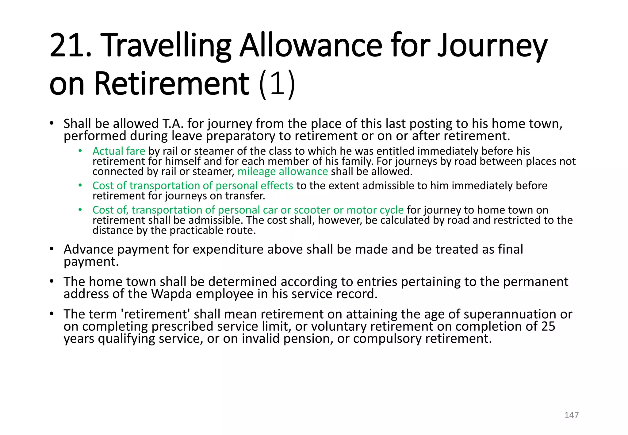 21. Travelling Allowance for Journey
on Retirement (1)
• Shall be allowed T.A. for journey from the place of this last posting to his home town,
performed during leave preparatory to retirement or on or after retirement.
• Actual fare by rail or steamer of the class to which he was entitled immediately before his
retirement for himself and for each member of his family. For journeys by road between places not
connected by rail or steamer, mileage allowance shall be allowed.
• Cost of transportation of personal effects to the extent admissible to him immediately before
retirement for journeys on transfer.
• Cost of, transportation of personal car or scooter or motor cycle for journey to home town on
retirement shall be admissible. The cost shall, however, be calculated by road and restricted to the
distance by the practicable route.
• Advance payment for expenditure above shall be made and be treated as final
payment.
• The home town shall be determined according to entries pertaining to the permanent
address of the Wapda employee in his service record.
• The term 'retirement' shall mean retirement on attaining the age of superannuation or
on completing prescribed service limit, or voluntary retirement on completion of 25
years qualifying service, or on invalid pension, or compulsory retirement.
147
 