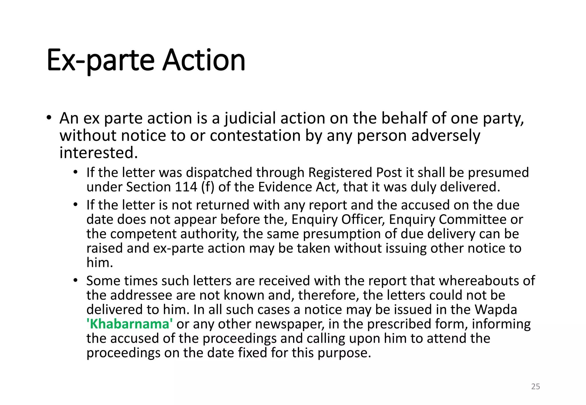 Ex-parte Action
• An ex parte action is a judicial action on the behalf of one party,
without notice to or contestation by any person adversely
interested.
• If the letter was dispatched through Registered Post it shall be presumed
under Section 114 (f) of the Evidence Act, that it was duly delivered.
• If the letter is not returned with any report and the accused on the due
date does not appear before the, Enquiry Officer, Enquiry Committee or
the competent authority, the same presumption of due delivery can be
raised and ex-parte action may be taken without issuing other notice to
him.
• Some times such letters are received with the report that whereabouts of
the addressee are not known and, therefore, the letters could not be
delivered to him. In all such cases a notice may be issued in the Wapda
'Khabarnama' or any other newspaper, in the prescribed form, informing
the accused of the proceedings and calling upon him to attend the
proceedings on the date fixed for this purpose.
25
 
